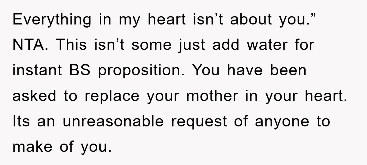 Everything in my heart isn’t about you.” NTA. This isn’t some just add water for instant BS proposition. You have been asked to replace your mother in your heart. Its...