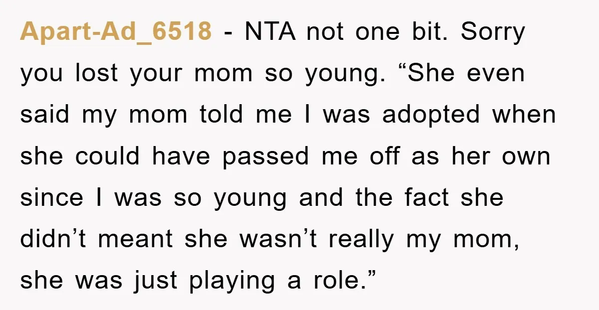 Apart-Ad_6518 − NTA not one bit. Sorry you lost your mom so young. “She even said my mom told me I was adopted when she could have passed me off...