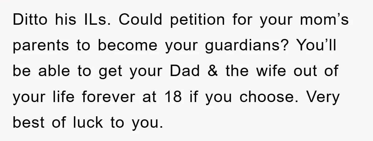 Ditto his ILs. Could petition for your mom’s parents to become your guardians? You’ll be able to get your Dad & the wife out of your life forever at 18...