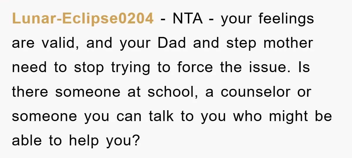 Lunar-Eclipse0204 − NTA - your feelings are valid, and your Dad and step mother need to stop trying to force the issue. Is there someone at school, a counselor or...