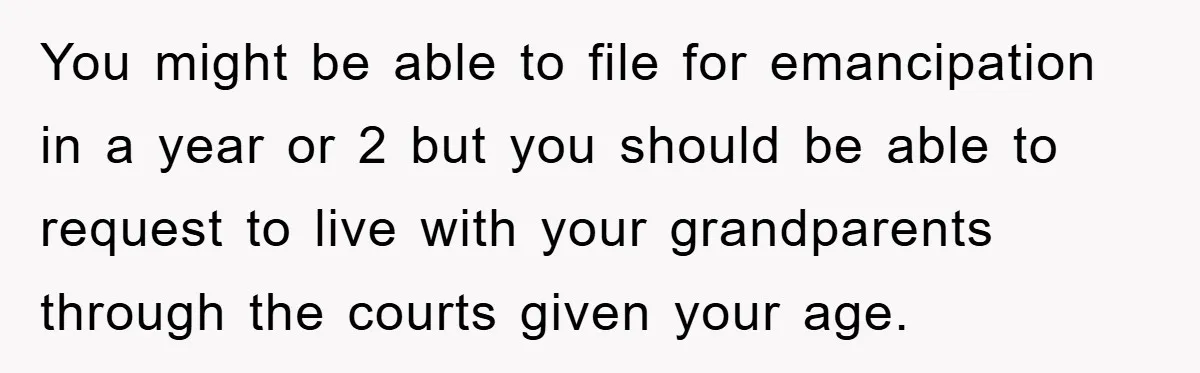 You might be able to file for emancipation in a year or 2 but you should be able to request to live with your grandparents through the courts given your...