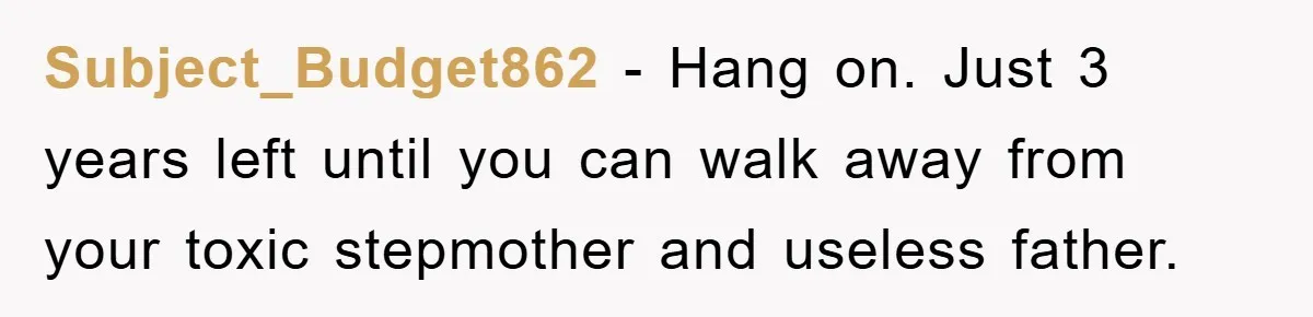 Subject_Budget862 − Hang on. Just 3 years left until you can walk away from your toxic stepmother and useless father.