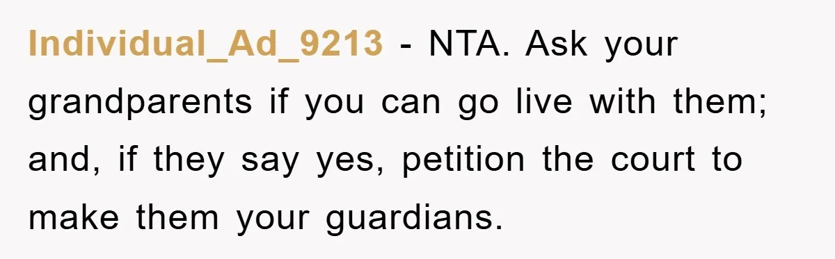 Individual_Ad_9213 − NTA. Ask your grandparents if you can go live with them; and, if they say yes, petition the court to make them your guardians.