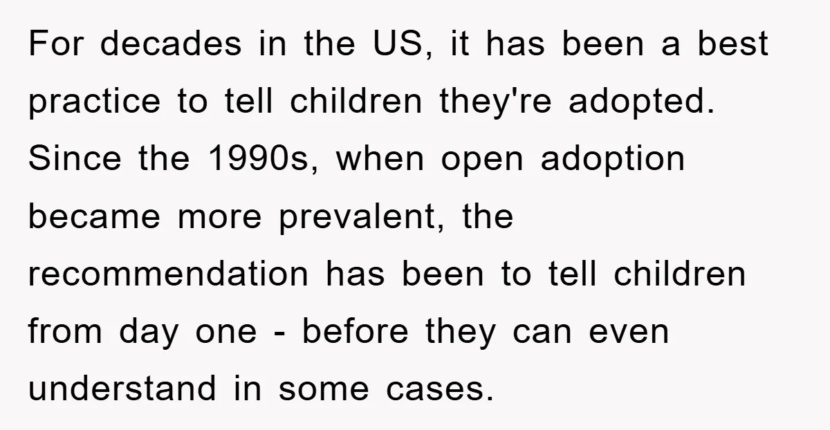 For decades in the US, it has been a best practice to tell children they're adopted. Since the 1990s, when open adoption became more prevalent, the recommendation has been to...