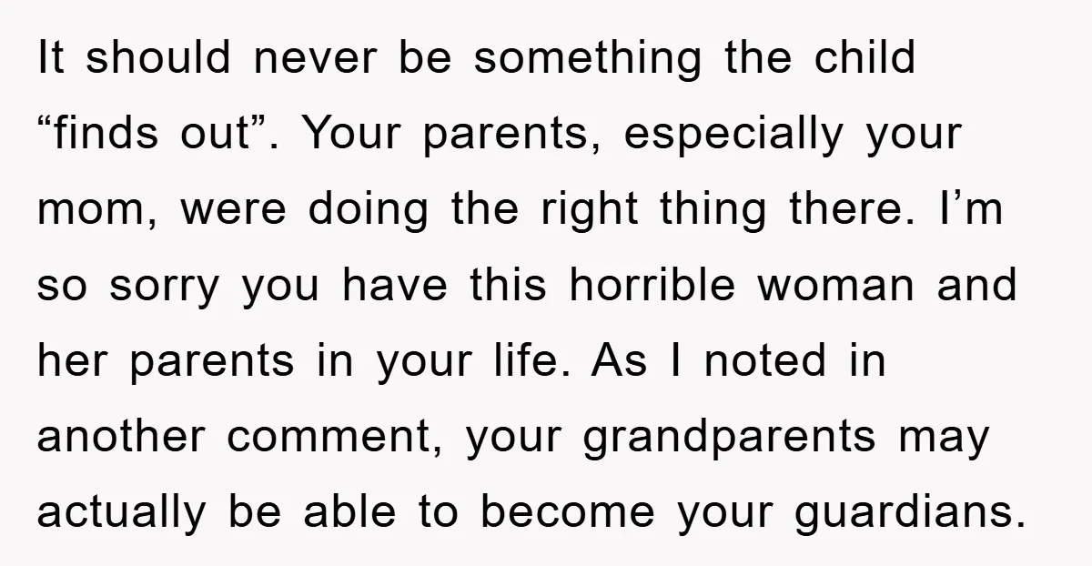 It should never be something the child “finds out”. Your parents, especially your mom, were doing the right thing there. I’m so sorry you have this horrible woman and her...