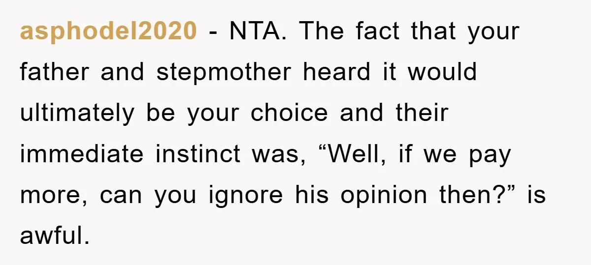 asphodel2020 − NTA. The fact that your father and stepmother heard it would ultimately be your choice and their immediate instinct was, “Well, if we pay more, can you ignore...