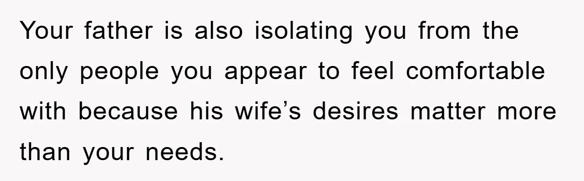 Your father is also isolating you from the only people you appear to feel comfortable with because his wife’s desires matter more than your needs.