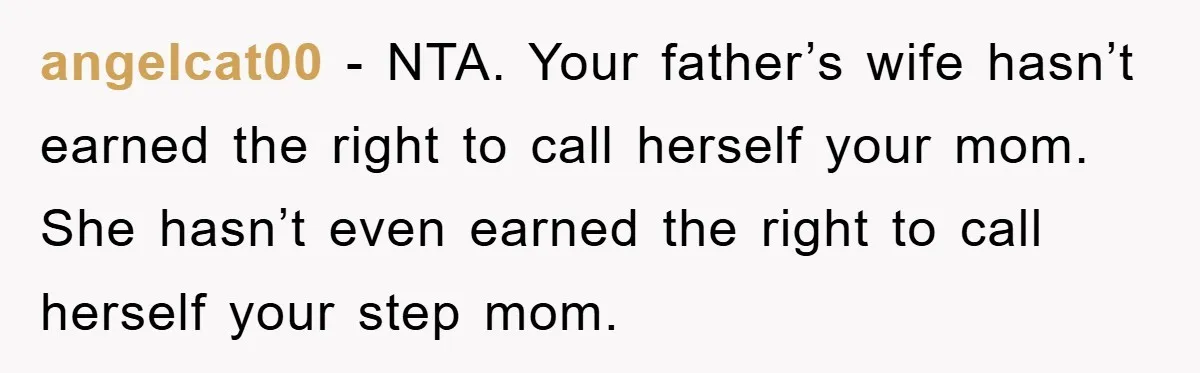 angelcat00 − NTA. Your father’s wife hasn’t earned the right to call herself your mom. She hasn’t even earned the right to call herself your step mom.