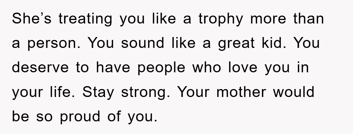 She’s treating you like a trophy more than a person. You sound like a great kid. You deserve to have people who love you in your life. Stay strong. Your...