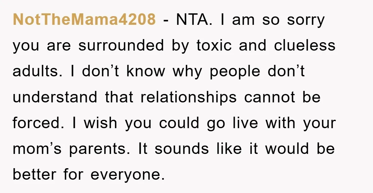 NotTheMama4208 − NTA. I am so sorry you are surrounded by toxic and clueless adults. I don’t know why people don’t understand that relationships cannot be forced. I wish you...