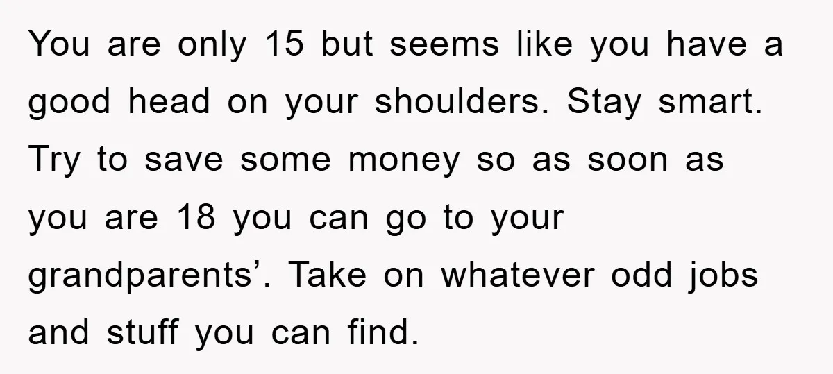 You are only 15 but seems like you have a good head on your shoulders. Stay smart. Try to save some money so as soon as you are 18 you...