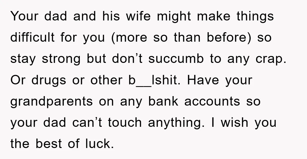 Your dad and his wife might make things difficult for you (more so than before) so stay strong but don’t succumb to any crap. Or drugs or other b__lshit. Have...