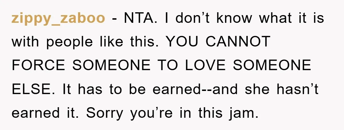 zippy_zaboo − NTA. I don’t know what it is with people like this. YOU CANNOT FORCE SOMEONE TO LOVE SOMEONE ELSE. It has to be earned--and she hasn’t earned it....