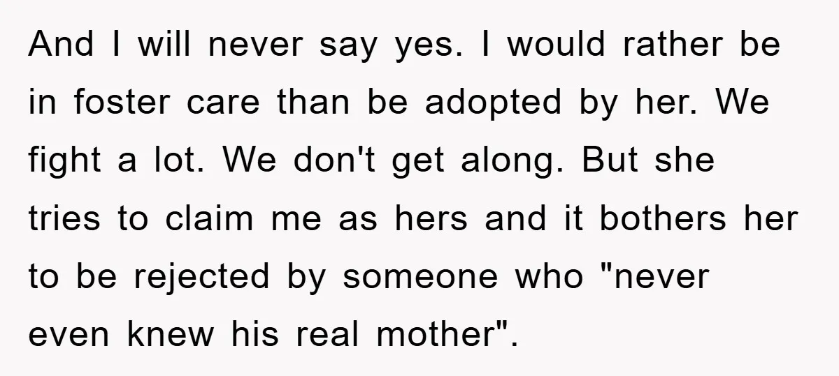 And I will never say yes. I would rather be in foster care than be adopted by her. We fight a lot. We don't get along. But she tries to...