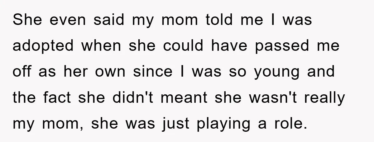She even said my mom told me I was adopted when she could have passed me off as her own since I was so young and the fact she didn't...