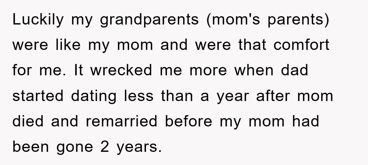 Luckily my grandparents (mom's parents) were like my mom and were that comfort for me. It wrecked me more when dad started dating less than a year after mom died...