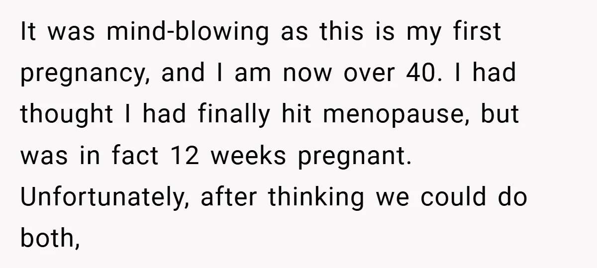 It was mind-blowing as this is my first pregnancy, and I am now over 40. I had thought I had finally hit menopause, but was in fact 12 weeks pregnant....