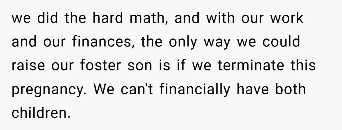 we did the hard math, and with our work and our finances, the only way we could raise our foster son is if we terminate this pregnancy. We can't financially...