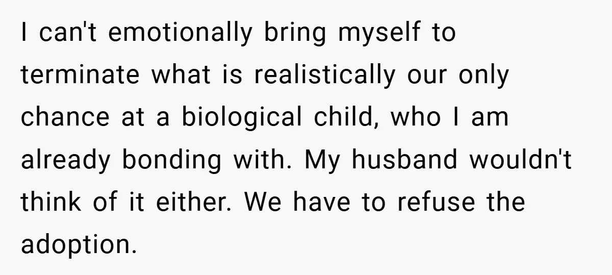 I can't emotionally bring myself to terminate what is realistically our only chance at a biological child, who I am already bonding with. My husband wouldn't think of it either....
