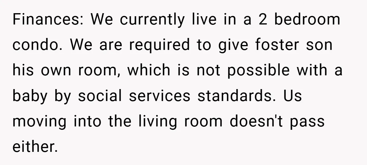 Finances: We currently live in a 2 bedroom condo. We are required to give foster son his own room, which is not possible with a baby by social services standards....