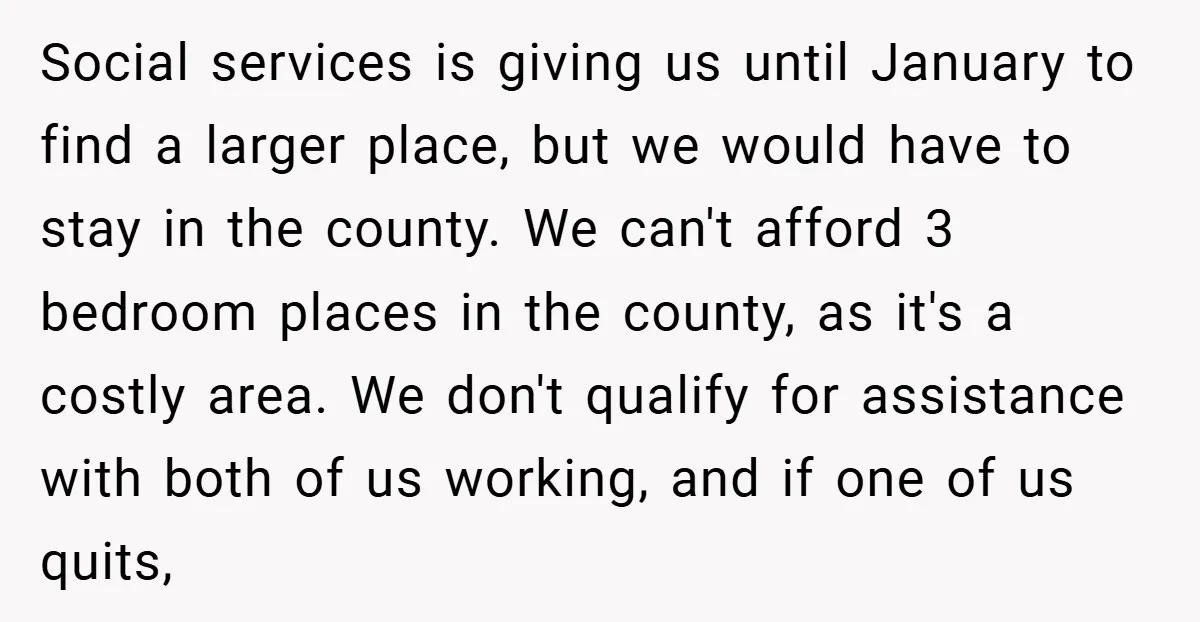 Social services is giving us until January to find a larger place, but we would have to stay in the county. We can't afford 3 bedroom places in the county,...
