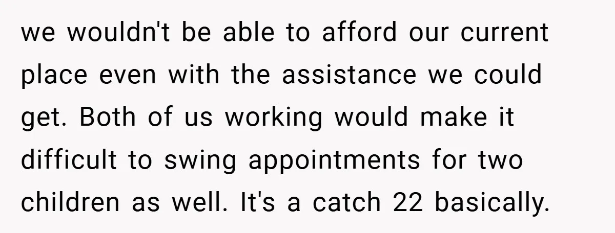 we wouldn't be able to afford our current place even with the assistance we could get. Both of us working would make it difficult to swing appointments for two children...