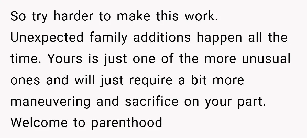 So try harder to make this work. Unexpected family additions happen all the time. Yours is just one of the more unusual ones and will just require a bit more...