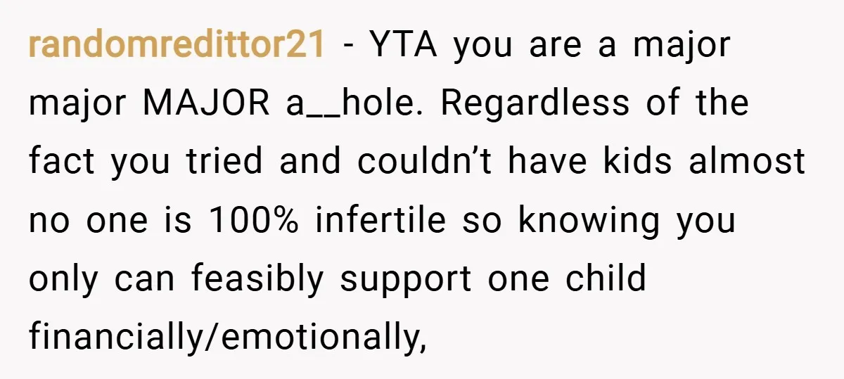 randomredittor21 − YTA you are a major major MAJOR a__hole. Regardless of the fact you tried and couldn’t have kids almost no one is 100% infertile so knowing you only...