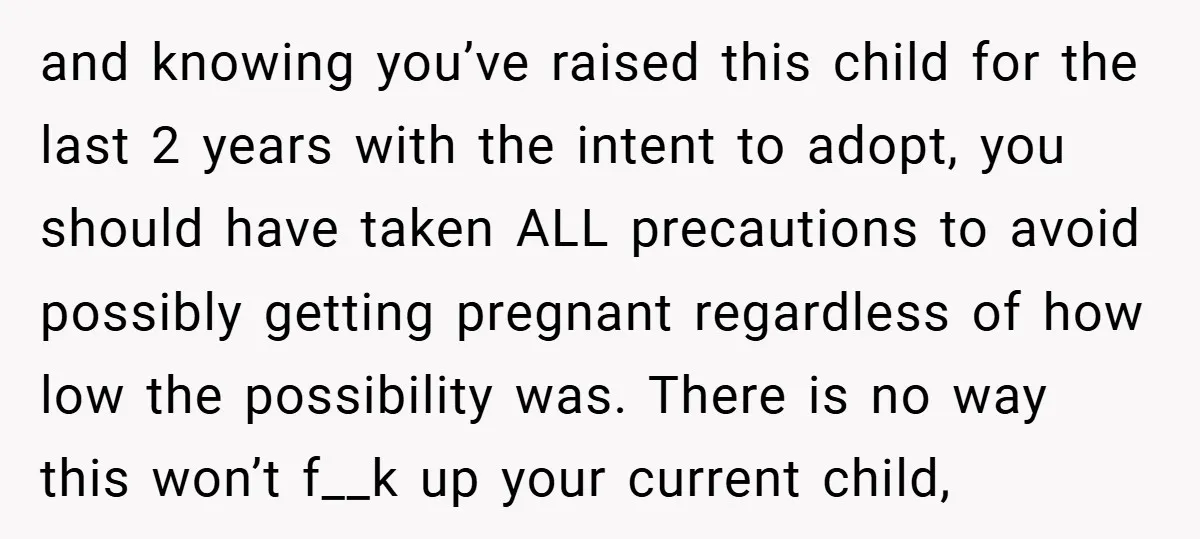 and knowing you’ve raised this child for the last 2 years with the intent to adopt, you should have taken ALL precautions to avoid possibly getting pregnant regardless of how...
