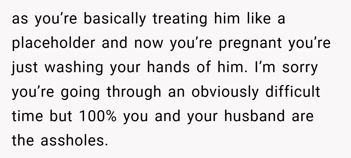as you’re basically treating him like a placeholder and now you’re pregnant you’re just washing your hands of him. I’m sorry you’re going through an obviously difficult time but 100%...