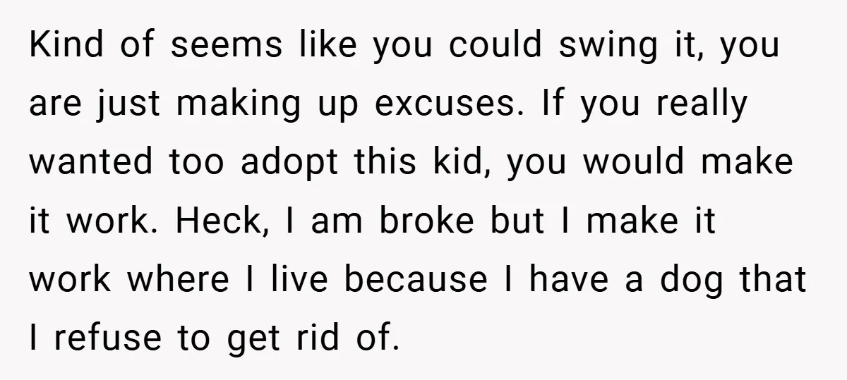 Kind of seems like you could swing it, you are just making up excuses. If you really wanted too adopt this kid, you would make it work. Heck, I am...