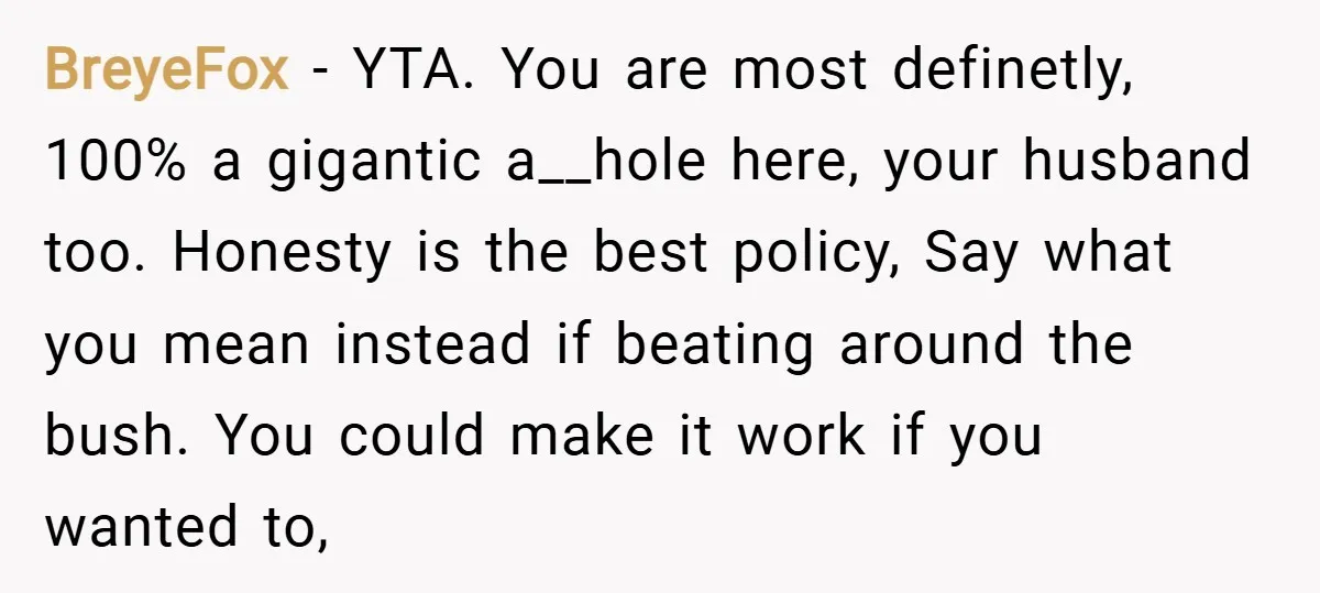 BreyeFox − YTA. You are most definetly, 100% a gigantic a__hole here, your husband too. Honesty is the best policy, Say what you mean instead if beating around the bush....