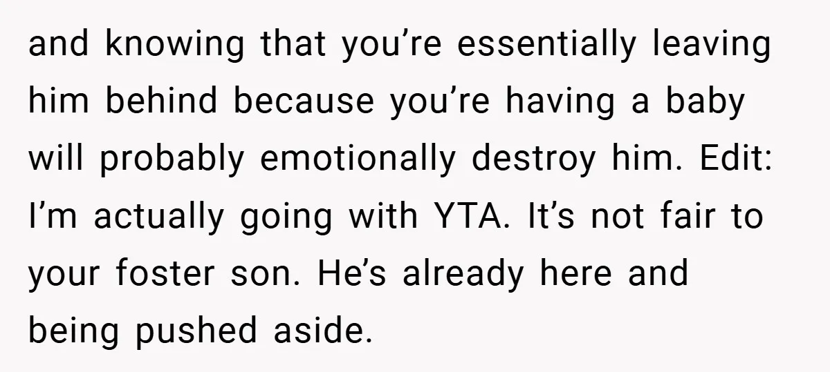 and knowing that you’re essentially leaving him behind because you’re having a baby will probably emotionally destroy him. Edit: I’m actually going with YTA. It’s not fair to your foster...