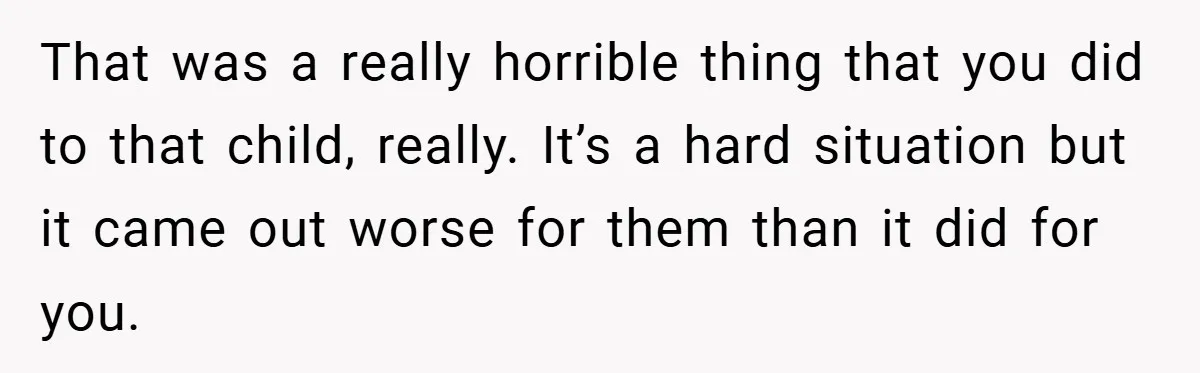 That was a really horrible thing that you did to that child, really. It’s a hard situation but it came out worse for them than it did for you.