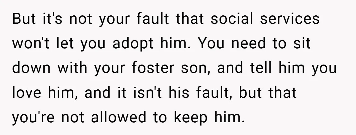 But it's not your fault that social services won't let you adopt him. You need to sit down with your foster son, and tell him you love him, and it...
