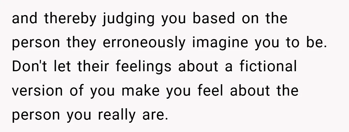 and thereby judging you based on the person they erroneously imagine you to be. Don't let their feelings about a fictional version of you make you feel about the person...