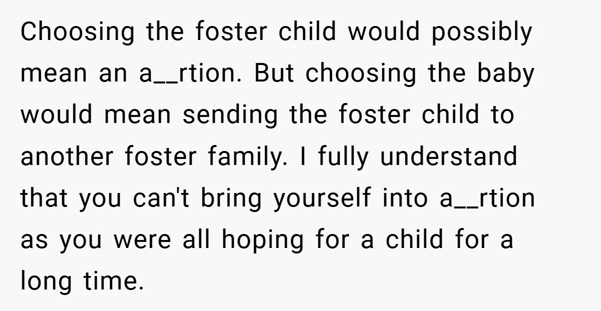 Choosing the foster child would possibly mean an a__rtion. But choosing the baby would mean sending the foster child to another foster family. I fully understand that you can't bring...