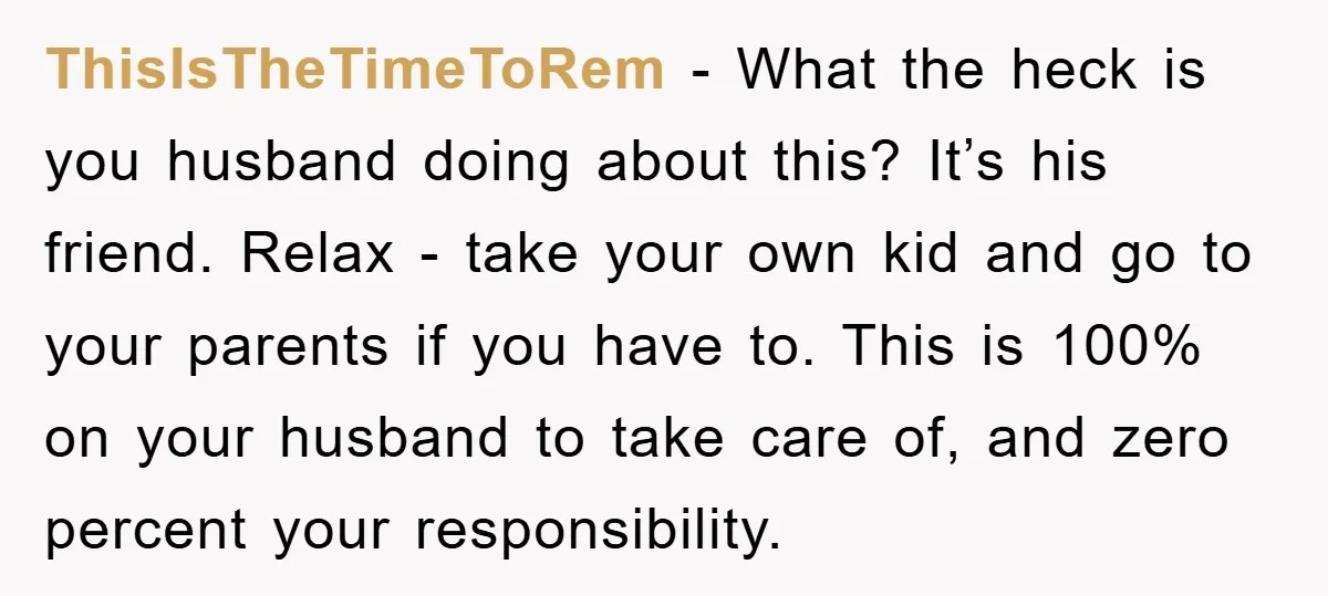 ThisIsTheTimeToRem − What the heck is you husband doing about this? It’s his friend. Relax - take your own kid and go to your parents if you have to. This...