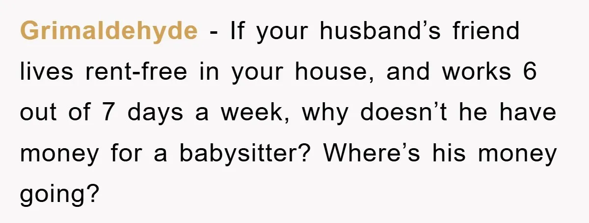 Grimaldehyde − If your husband’s friend lives rent-free in your house, and works 6 out of 7 days a week, why doesn’t he have money for a babysitter? Where’s his...