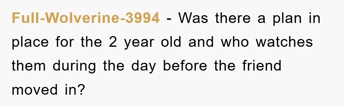 Full-Wolverine-3994 − Was there a plan in place for the 2 year old and who watches them during the day before the friend moved in?