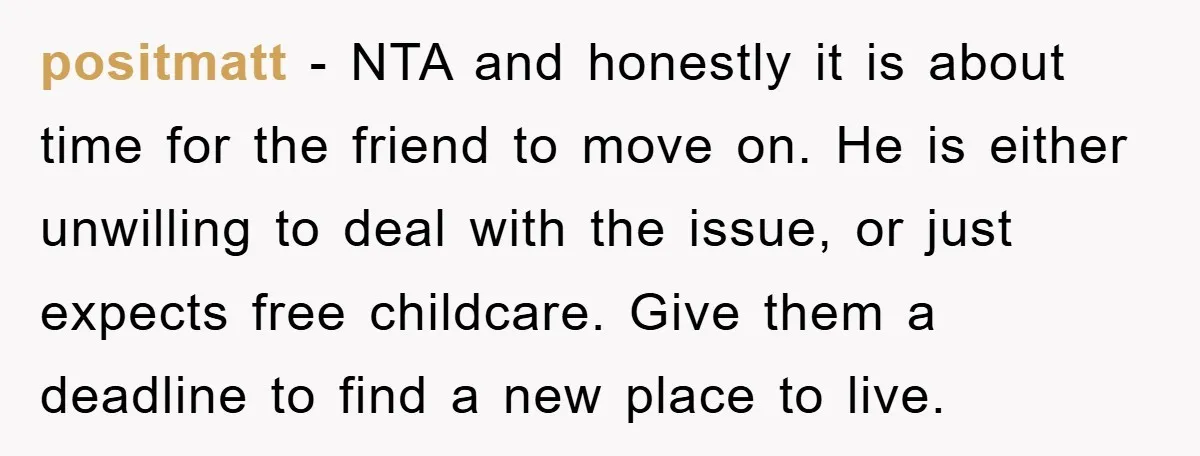 positmatt − NTA and honestly it is about time for the friend to move on. He is either unwilling to deal with the issue, or just expects free childcare. Give...