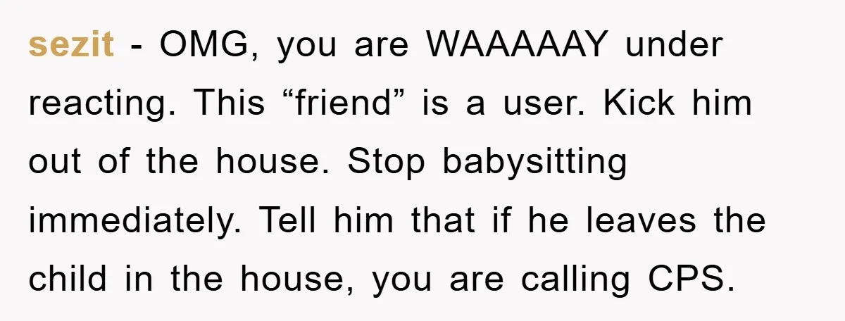 sezit − OMG, you are WAAAAAY under reacting. This “friend” is a user. Kick him out of the house. Stop babysitting immediately. Tell him that if he leaves the child...