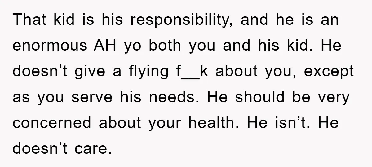 That kid is his responsibility, and he is an enormous AH yo both you and his kid. He doesn’t give a flying f__k about you, except as you serve his...