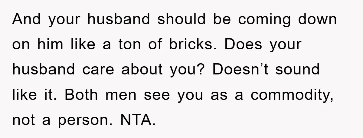 And your husband should be coming down on him like a ton of bricks. Does your husband care about you? Doesn’t sound like it. Both men see you as a...