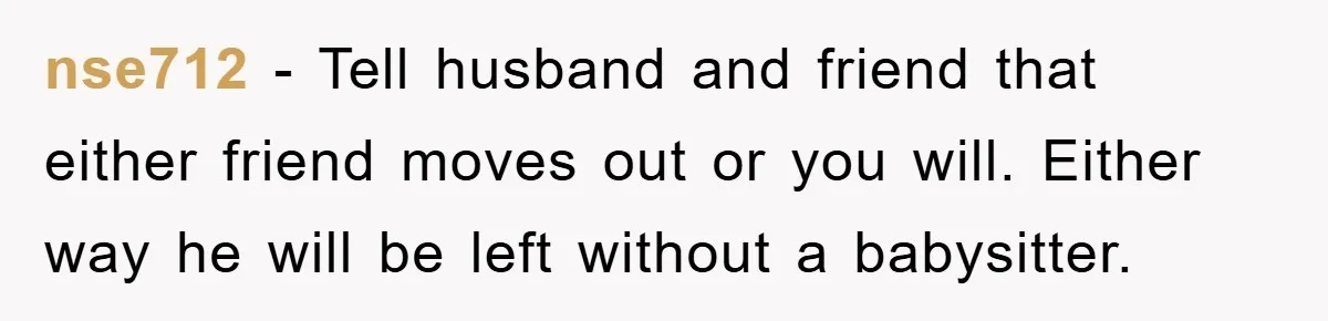 nse712 − Tell husband and friend that either friend moves out or you will. Either way he will be left without a babysitter.