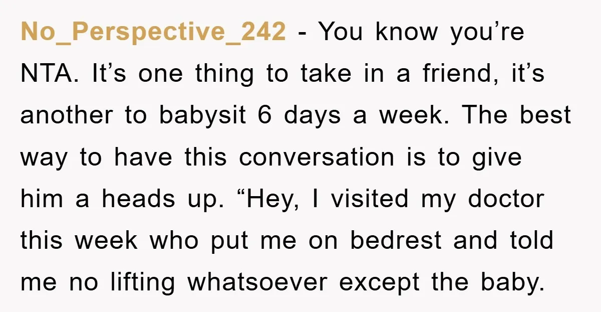 No_Perspective_242 − You know you’re NTA. It’s one thing to take in a friend, it’s another to babysit 6 days a week. The best way to have this conversation is...