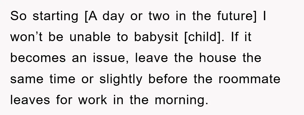 So starting [A day or two in the future] I won’t be unable to babysit [child]. If it becomes an issue, leave the house the same time or slightly before...