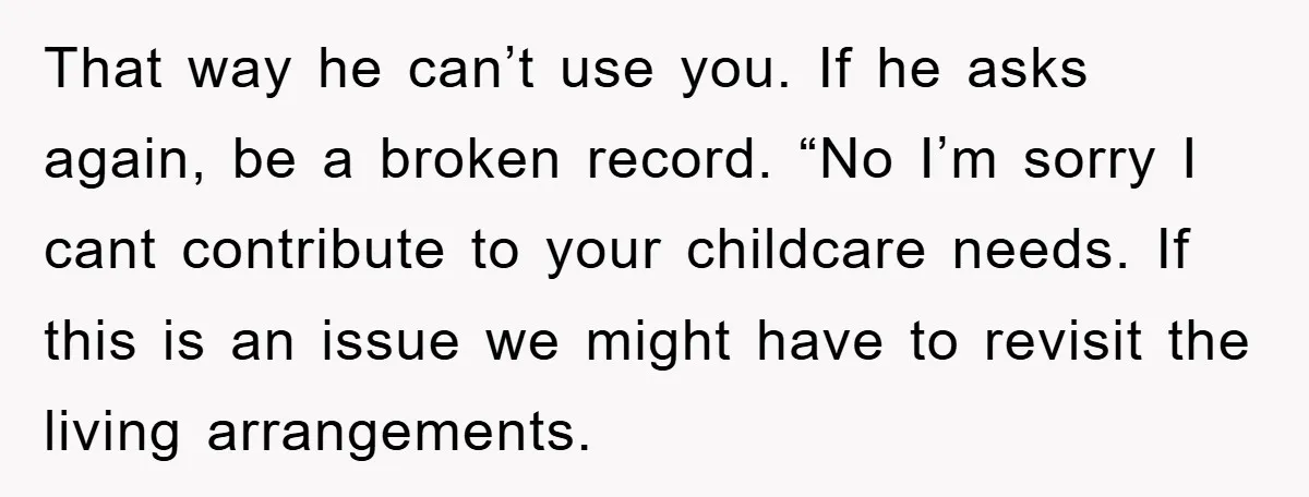 That way he can’t use you. If he asks again, be a broken record. “No I’m sorry I cant contribute to your childcare needs. If this is an issue we...