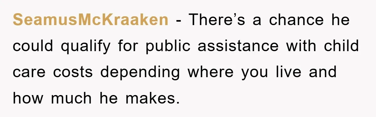 SeamusMcKraaken − There’s a chance he could qualify for public assistance with child care costs depending where you live and how much he makes.