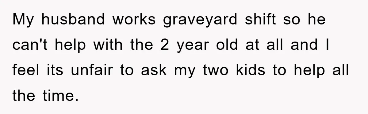 My husband works graveyard shift so he can't help with the 2 year old at all and I feel its unfair to ask my two kids to help all the...
